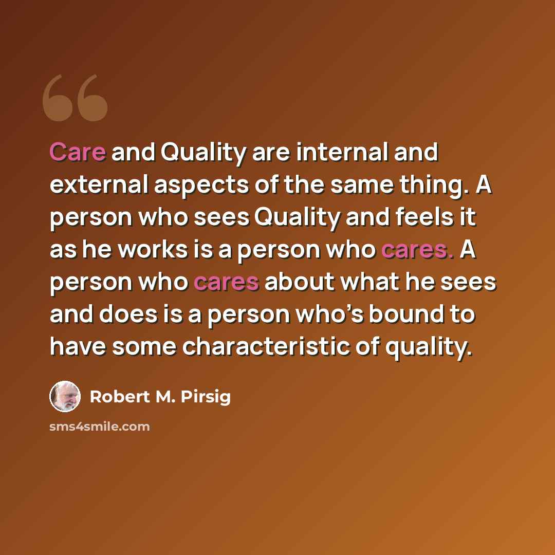 “Care and Quality are internal and external aspects of the same thing. A person who sees Quality and feels it as he works is a person who cares. A person who cares about what he sees and does is a person who’s bound to have some characteristic of quality.” quote by Robert M. Pirsig
