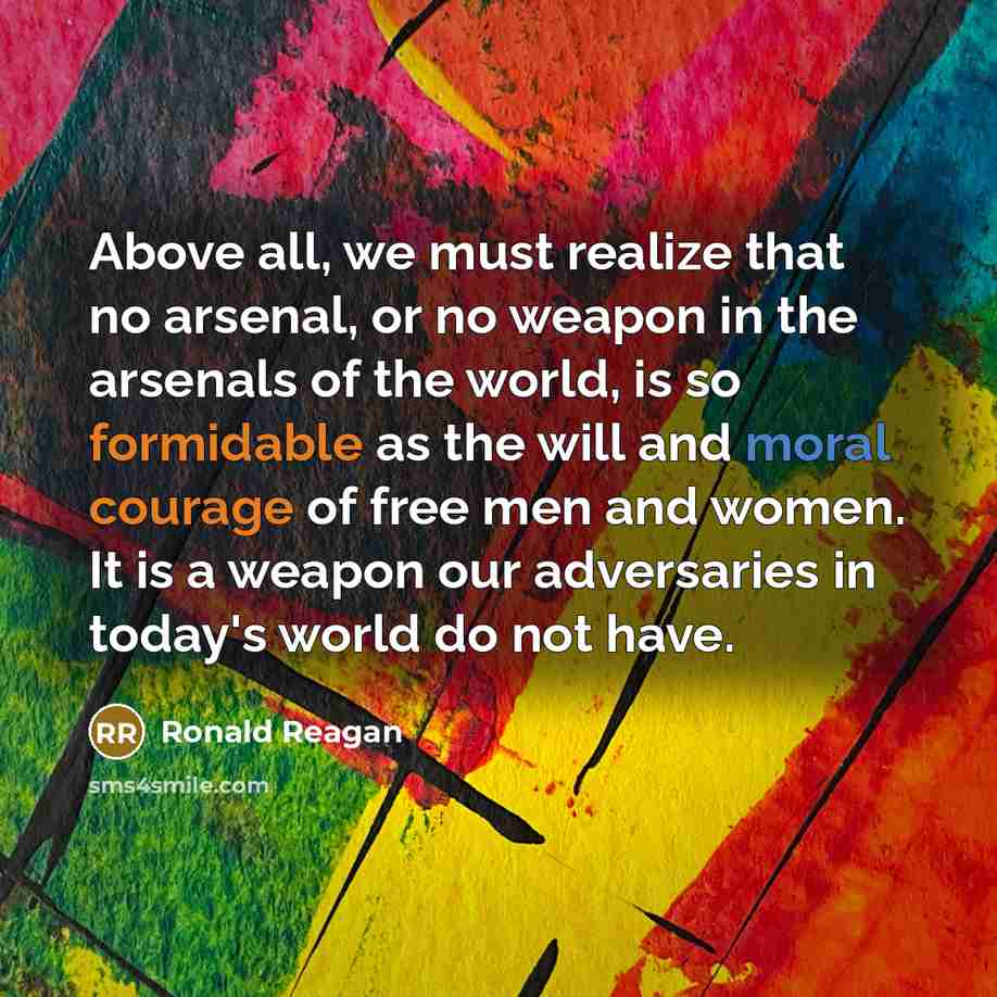 “Above all, we must realize that no arsenal, or no weapon in the arsenals of the world, is so formidable as the will and moral courage of free men and women. It is a weapon our adversaries in today's world do not have.” quote by Ronald Reagan