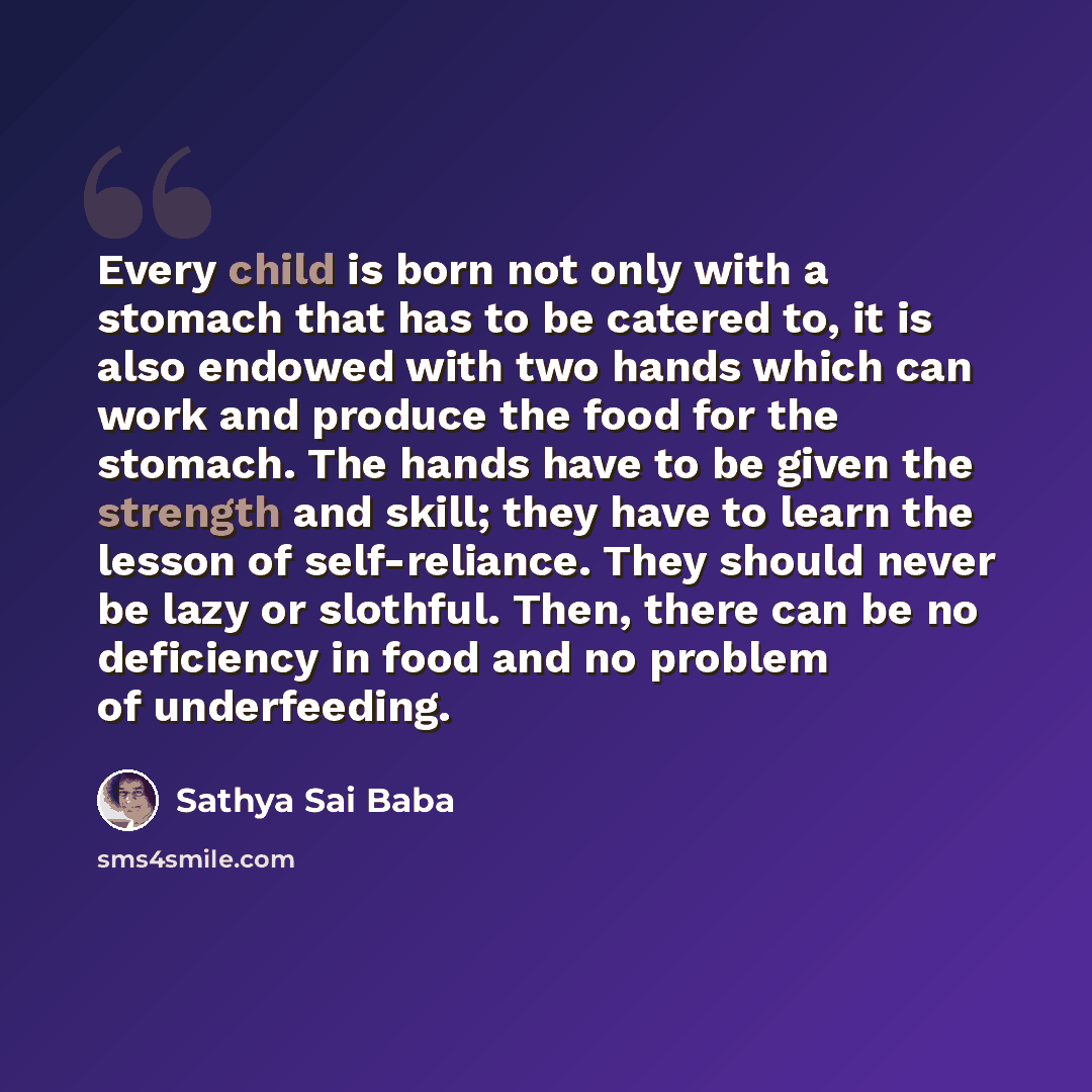 “Every child is born not only with a stomach that has to be catered to, it is also endowed with two hands which can work and produce the food for the stomach. The hands have to be given the strength and skill; they have to learn the lesson of self-reliance. They should never be lazy or slothful…” quote by Sathya Sai Baba