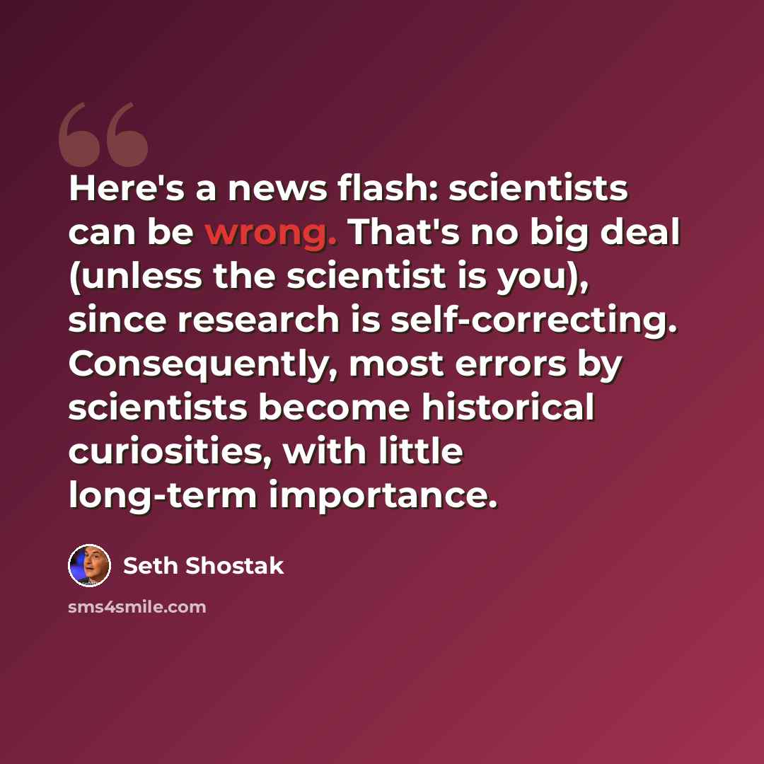 “Here's a news flash: scientists can be wrong. That's no big deal (unless the scientist is you), since research is self-correcting. Consequently, most errors by scientists become historical curiosities, with little long-term importance.” quote by Seth Shostak