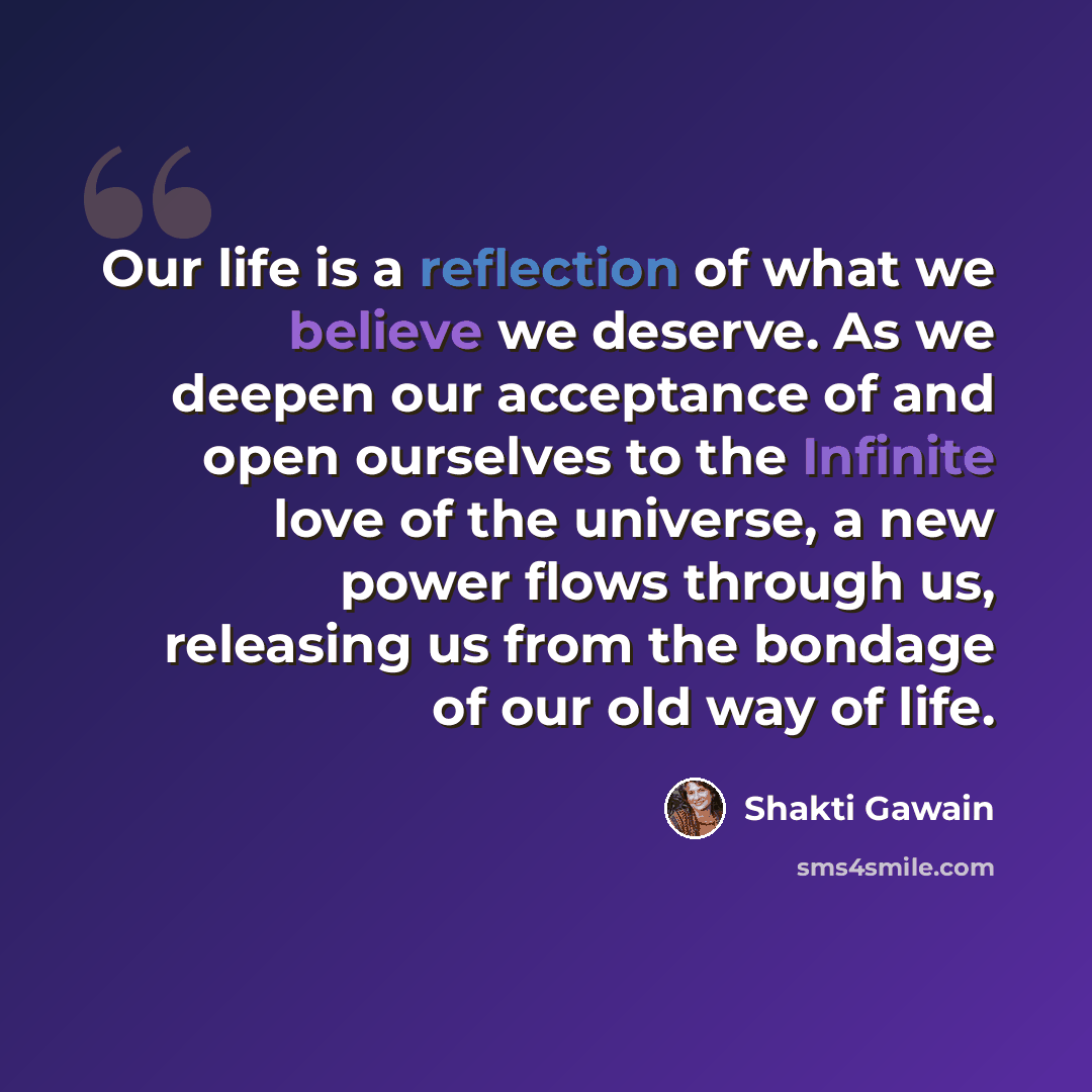 “Our life is a reflection of what we believe we deserve. As we deepen our acceptance of and open ourselves to the Infinite love of the universe, a new power flows through us, releasing us from the bondage of our old way of life.” quote by Shakti Gawain