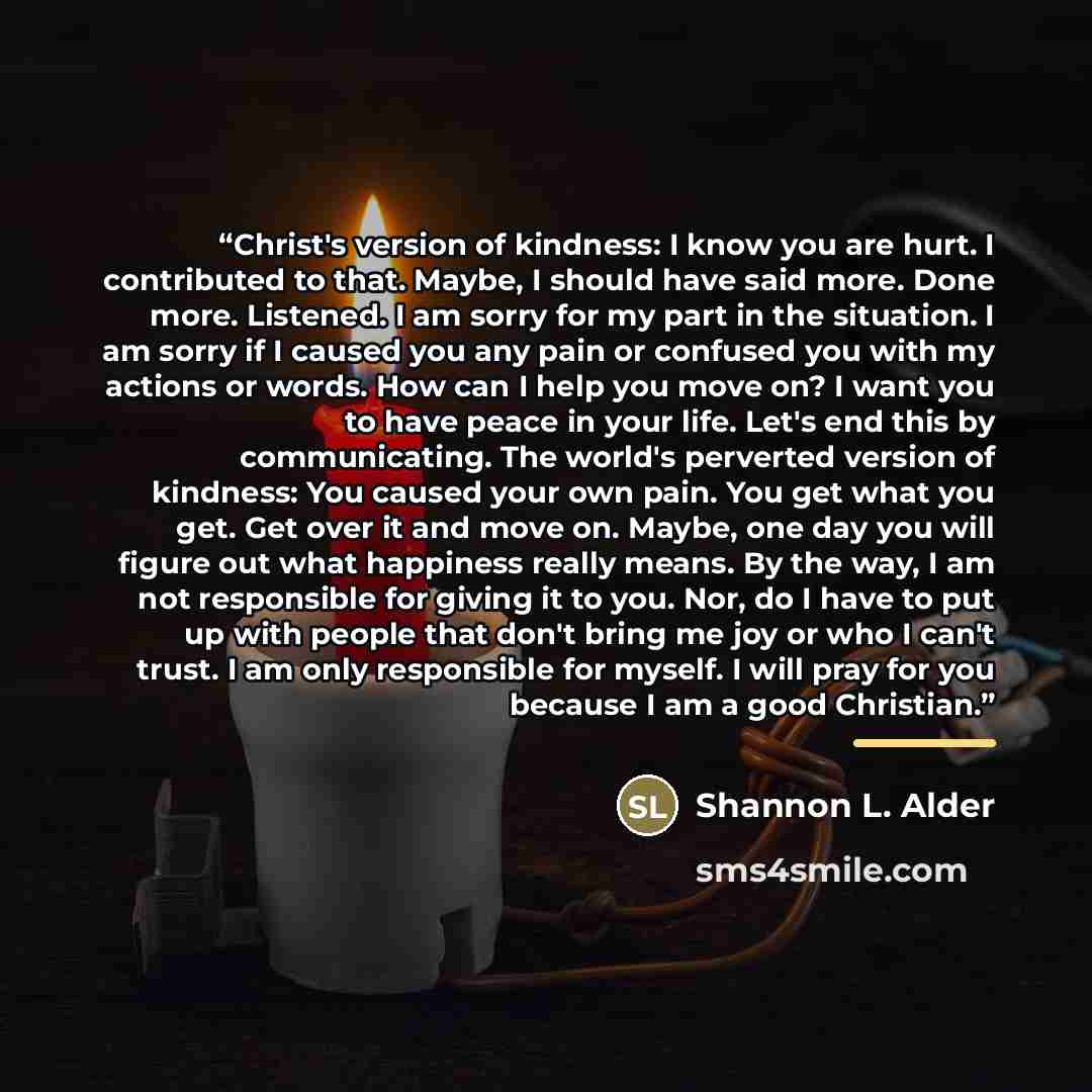 “Christ's version of kindness: I know you are hurt. I contributed to that. Maybe, I should have said more. Done more. Listened. I am sorry for my part in the situation. I am sorry if I caused you any pain or confused you with my actions or words. How can I help you move on? I want you to have peace…” quote by Shannon L. Alder
