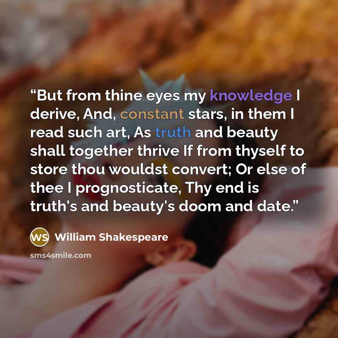 “But from thine eyes my knowledge I derive, And, constant stars, in them I read such art, As truth and beauty shall together thrive If from thyself to store thou wouldst convert; Or else of thee I prognosticate, Thy end is truth's and beauty's doom and date.” quote by William Shakespeare