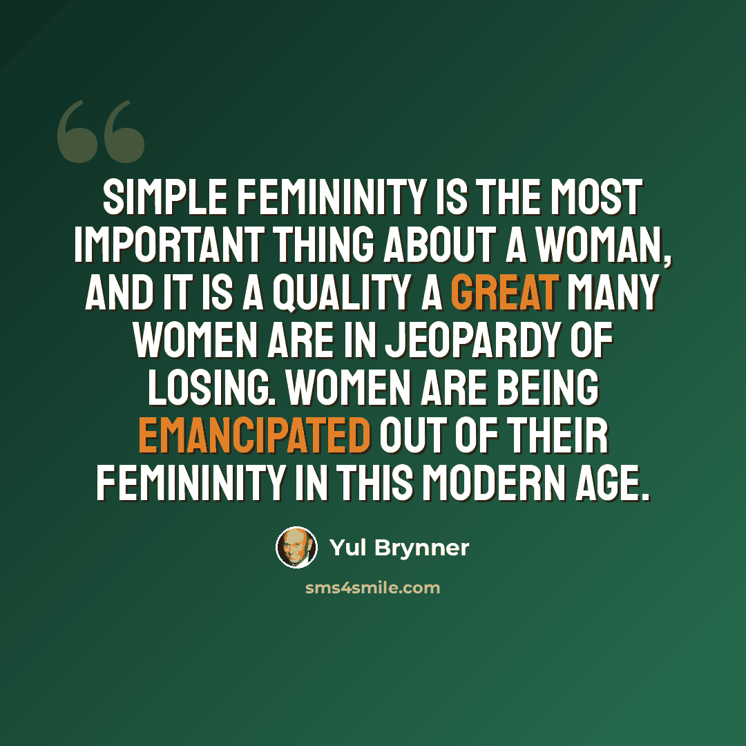 “Simple femininity is the most important thing about a woman, and it is a quality a great many women are in jeopardy of losing. Women are being emancipated out of their femininity in this modern age.” quote by Yul Brynner