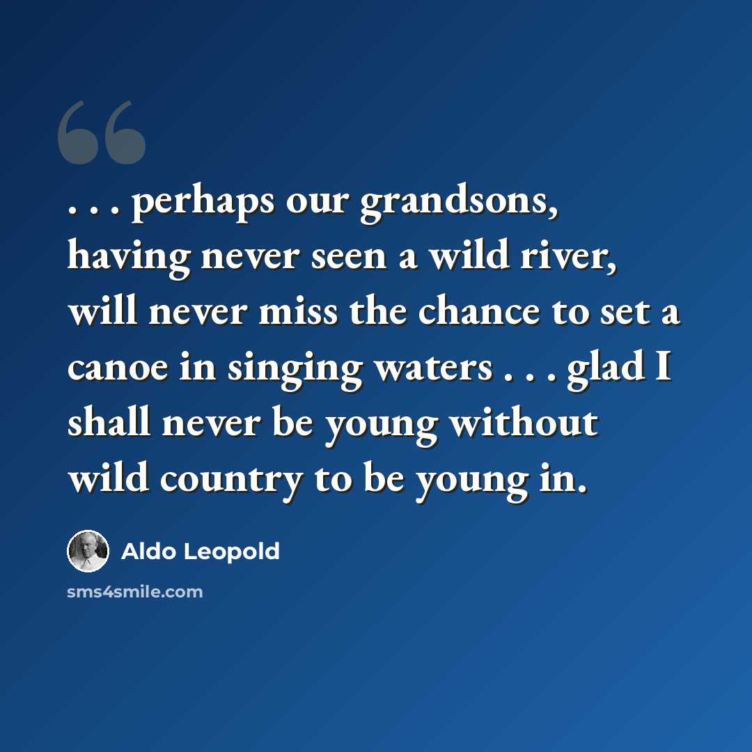 “. . . perhaps our grandsons, having never seen a wild river, will never miss the chance to set a canoe in singing waters . . . glad I shall never be young without wild country to be young in.” quote by Aldo Leopold