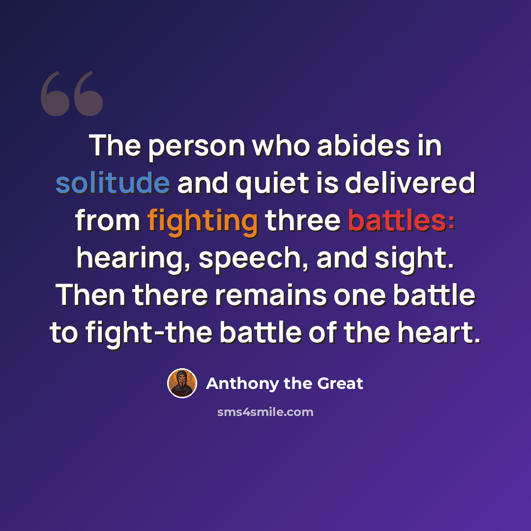 “The person who abides in solitude and quiet is delivered from fighting three battles: hearing, speech, and sight. Then there remains one battle to fight-the battle of the heart.” quote by Anthony the Great