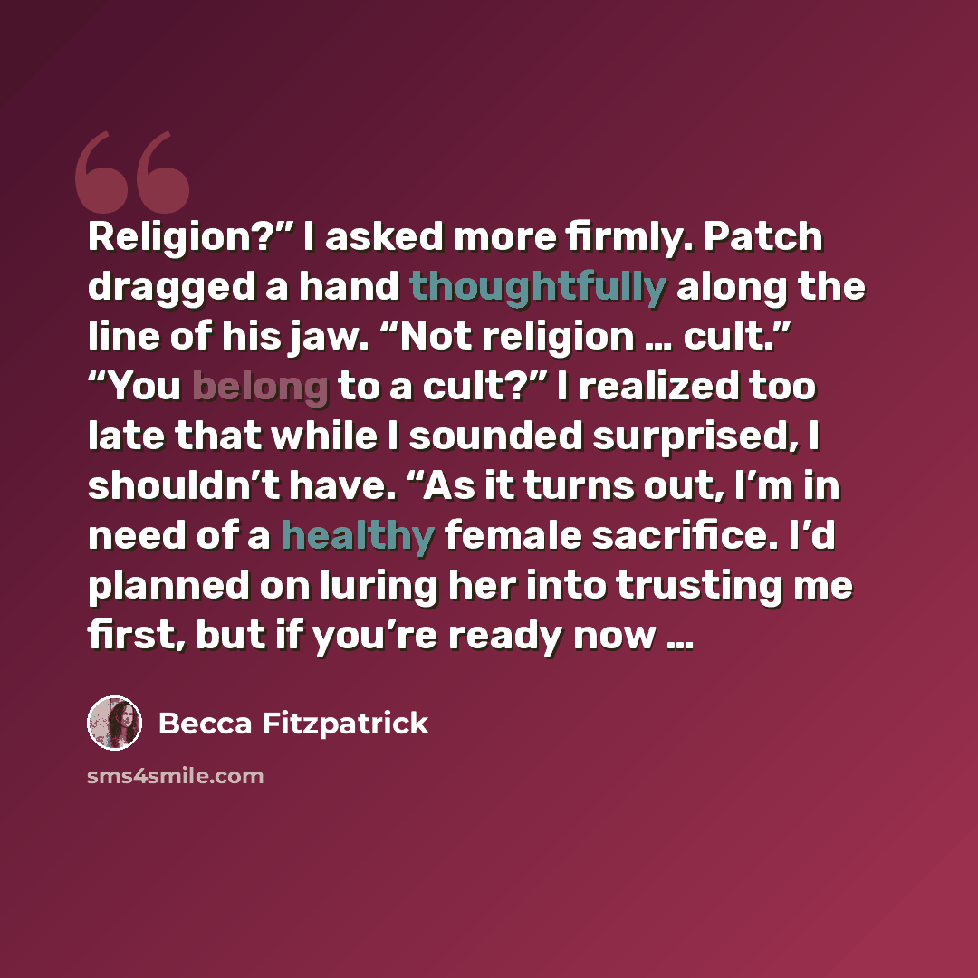 “Religion?” I asked more firmly. Patch dragged a hand thoughtfully along the line of his jaw. “Not religion … cult.” “You belong to a cult?” I realized too late that while I sounded surprised, I shouldn’t have. “As it turns out, I’m in need of a healthy female sacrifice. I’d planned on luring her…” quote by Becca Fitzpatrick