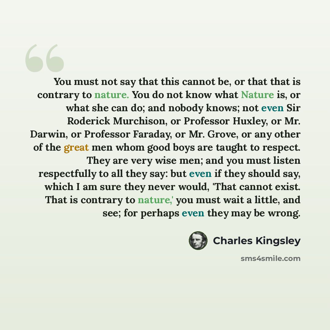 “You must not say that this cannot be, or that that is contrary to nature. You do not know what Nature is, or what she can do; and nobody knows; not even Sir Roderick Murchison, or Professor Huxley, or Mr. Darwin, or Professor Faraday, or Mr. Grove, or any other of the great men whom good boys are…” quote by Charles Kingsley
