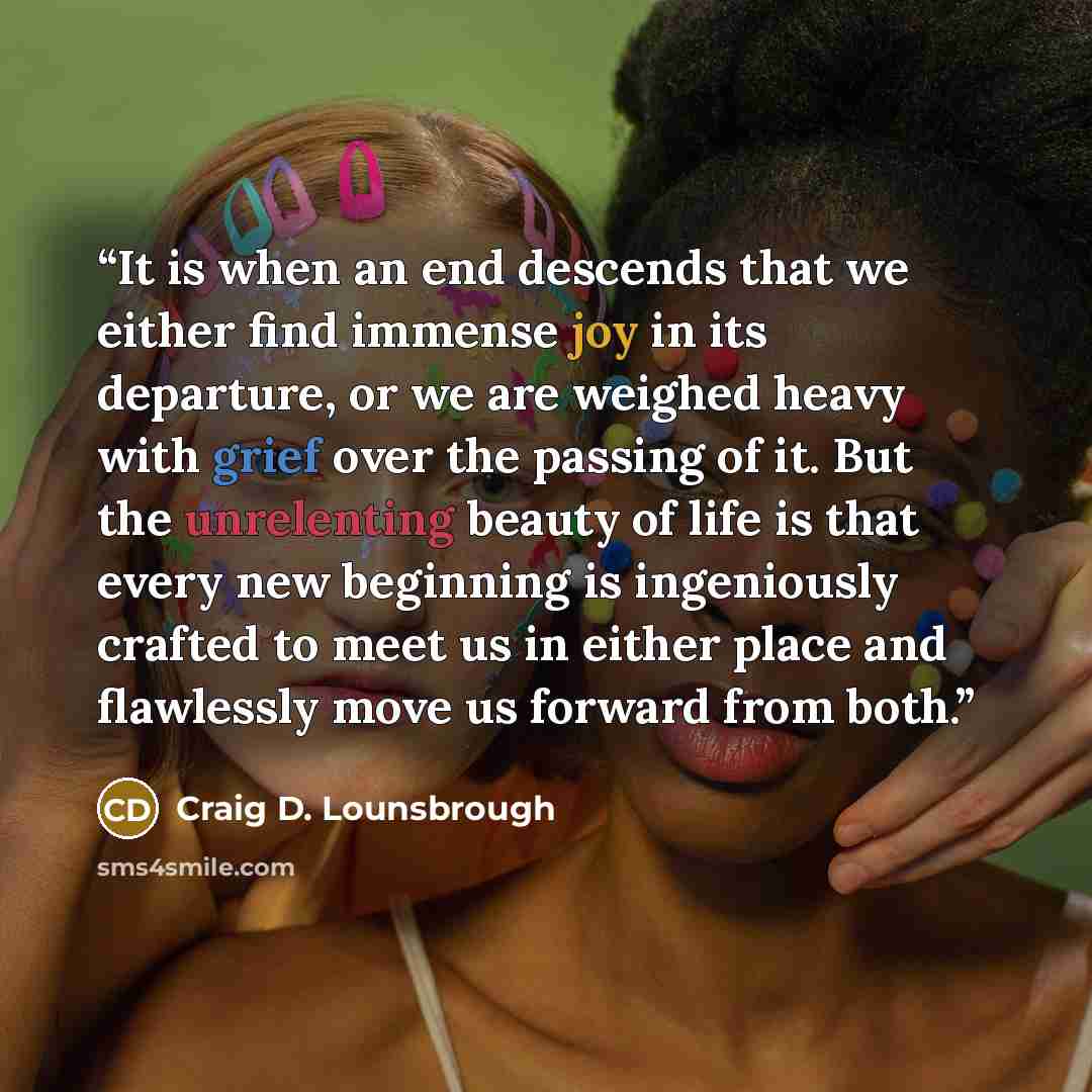 “It is when an end descends that we either find immense joy in its departure, or we are weighed heavy with grief over the passing of it. But the unrelenting beauty of life is that every new beginning is ingeniously crafted to meet us in either place and flawlessly move us forward from both.” quote by Craig D. Lounsbrough