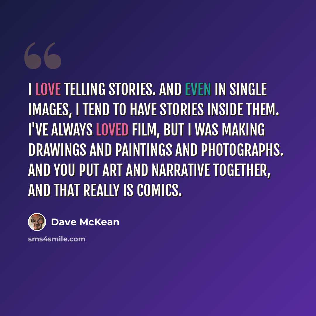“I love telling stories. And even in single images, I tend to have stories inside them. I've always loved film, but I was making drawings and paintings and photographs. And you put art and narrative together, and that really is comics.” quote by Dave McKean