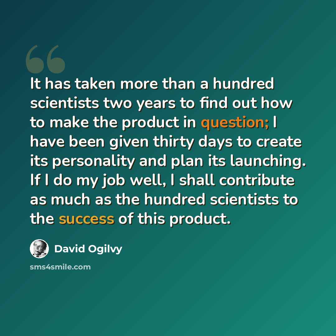 “It has taken more than a hundred scientists two years to find out how to make the product in question; I have been given thirty days to create its personality and plan its launching. If I do my job well, I shall contribute as much as the hundred scientists to the success of this product.” quote by David Ogilvy