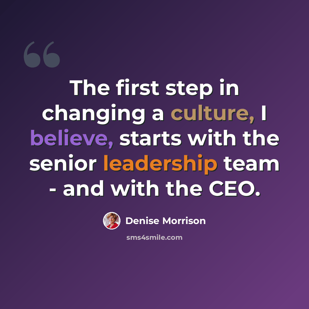 “The first step in changing a culture, I believe, starts with the senior leadership team - and with the CEO.” quote by Denise Morrison