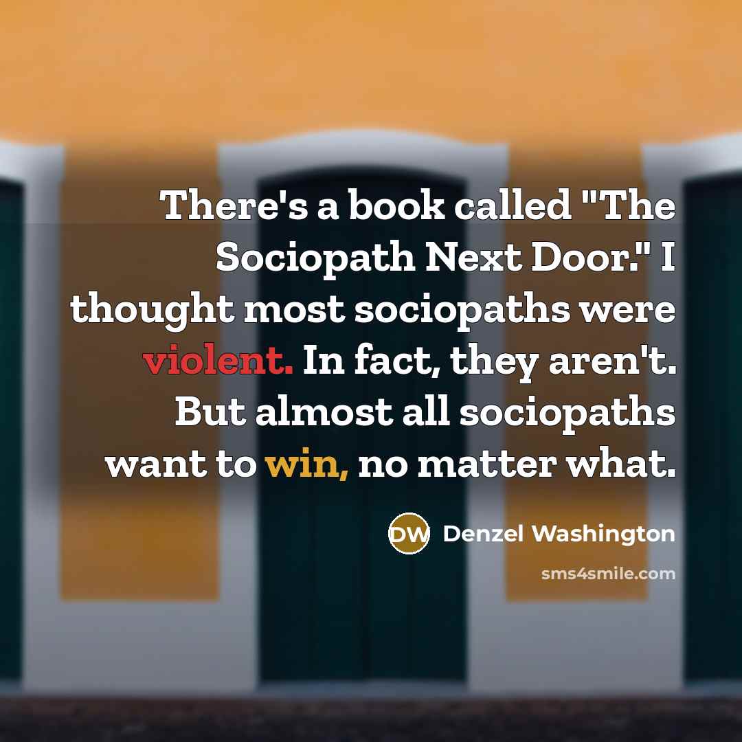 “There's a book called "The Sociopath Next Door." I thought most sociopaths were violent. In fact, they aren't. But almost all sociopaths want to win, no matter what.” quote by Denzel Washington
