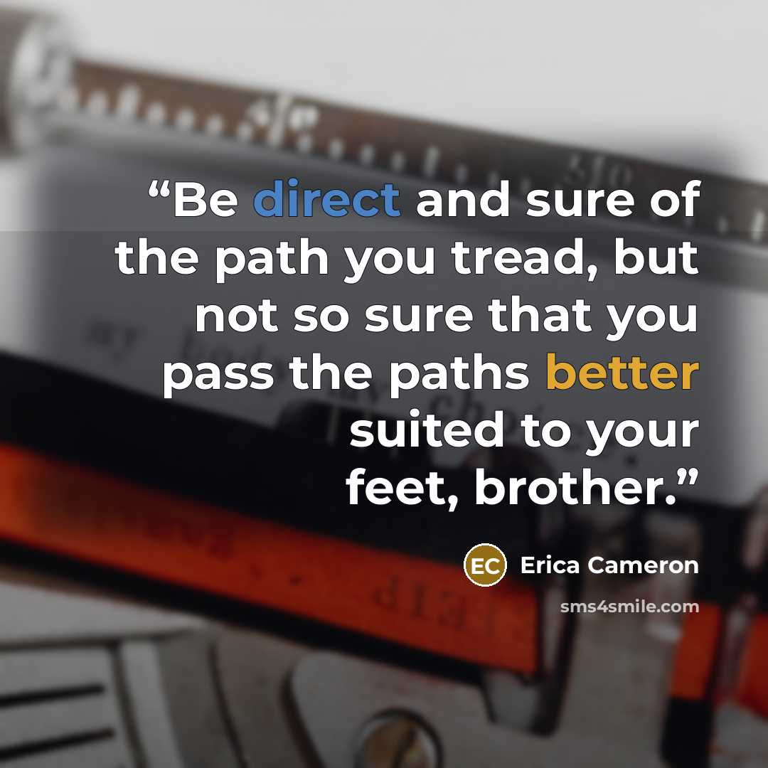 “Be direct and sure of the path you tread, but not so sure that you pass the paths better suited to your feet, brother.” quote by Erica Cameron