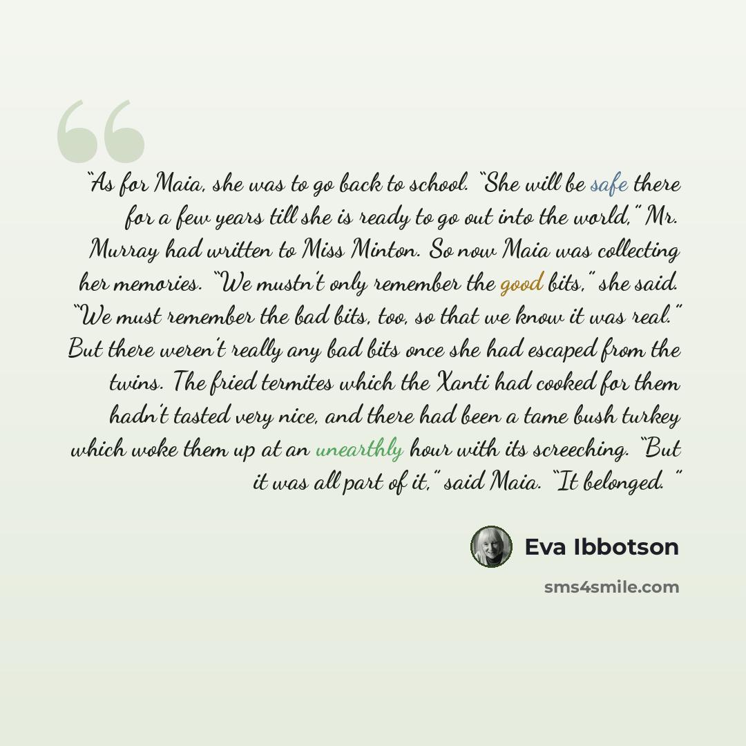 “As for Maia, she was to go back to school. “She will be safe there for a few years till she is ready to go out into the world,” Mr. Murray had written to Miss Minton. So now Maia was collecting her memories. “We mustn’t only remember the good bits,” she said. “We must remember the bad bits, too…” quote by Eva Ibbotson