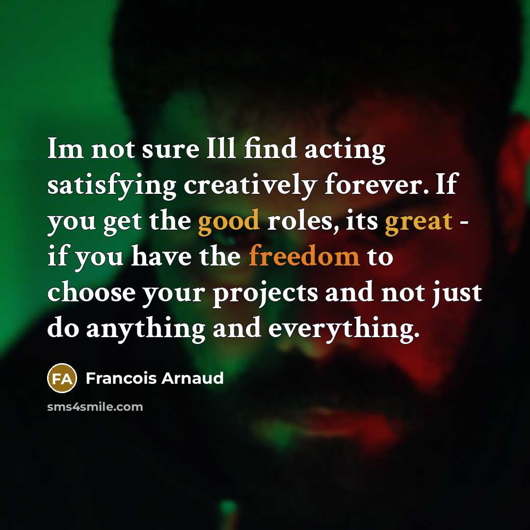 “Im not sure Ill find acting satisfying creatively forever. If you get the good roles, its great - if you have the freedom to choose your projects and not just do anything and everything.” quote by Francois Arnaud