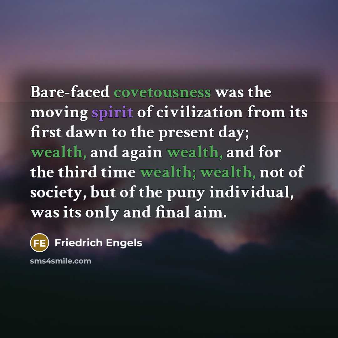 “Bare-faced covetousness was the moving spirit of civilization from its first dawn to the present day; wealth, and again wealth, and for the third time wealth; wealth, not of society, but of the puny individual, was its only and final aim.” quote by Friedrich Engels