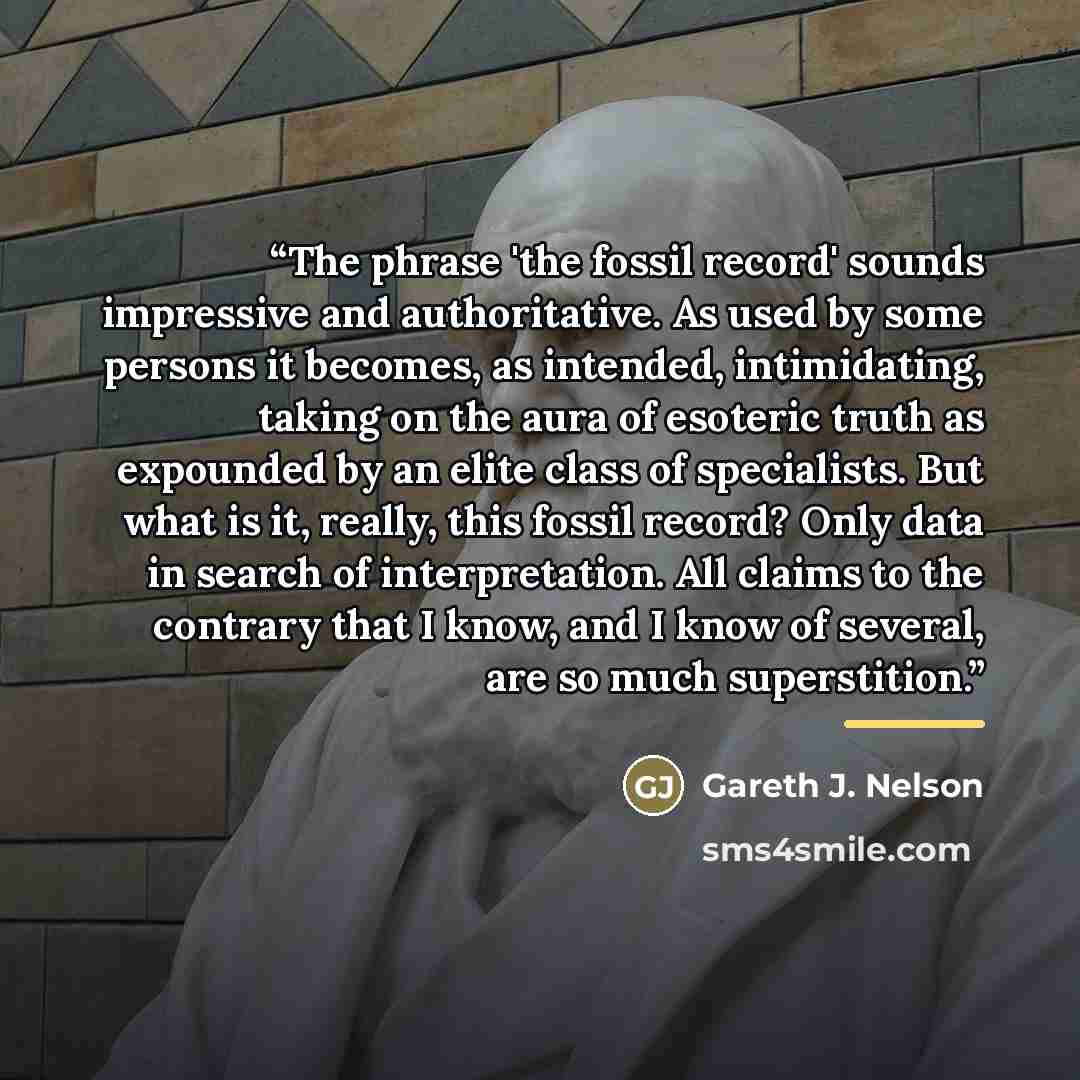“The phrase 'the fossil record' sounds impressive and authoritative. As used by some persons it becomes, as intended, intimidating, taking on the aura of esoteric truth as expounded by an elite class of specialists. But what is it, really, this fossil record? Only data in search of interpretation…” quote by Gareth J. Nelson