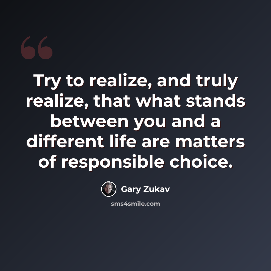“Try to realize, and truly realize, that what stands between you and a different life are matters of responsible choice.” quote by Gary Zukav
