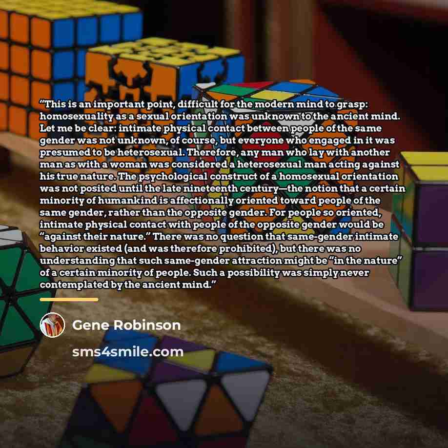 “This is an important point, difficult for the modern mind to grasp: homosexuality as a sexual orientation was unknown to the ancient mind. Let me be clear: intimate physical contact between people of the same gender was not unknown, of course, but everyone who engaged in it was presumed to be…” quote by Gene Robinson