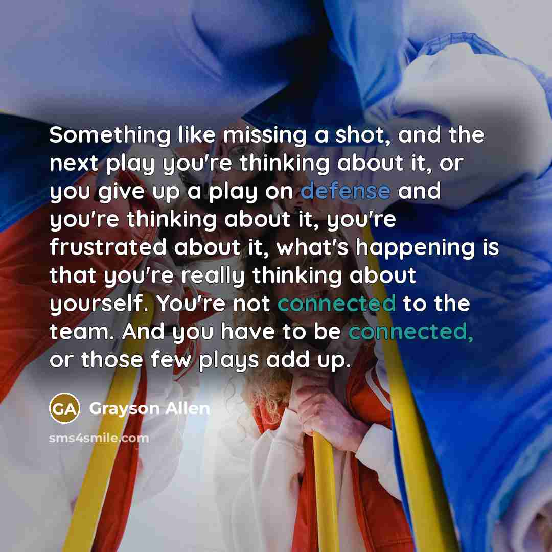 “Something like missing a shot, and the next play you're thinking about it, or you give up a play on defense and you're thinking about it, you're frustrated about it, what's happening is that you're really thinking about yourself. You're not connected to the team. And you have to be connected, or…” quote by Grayson Allen