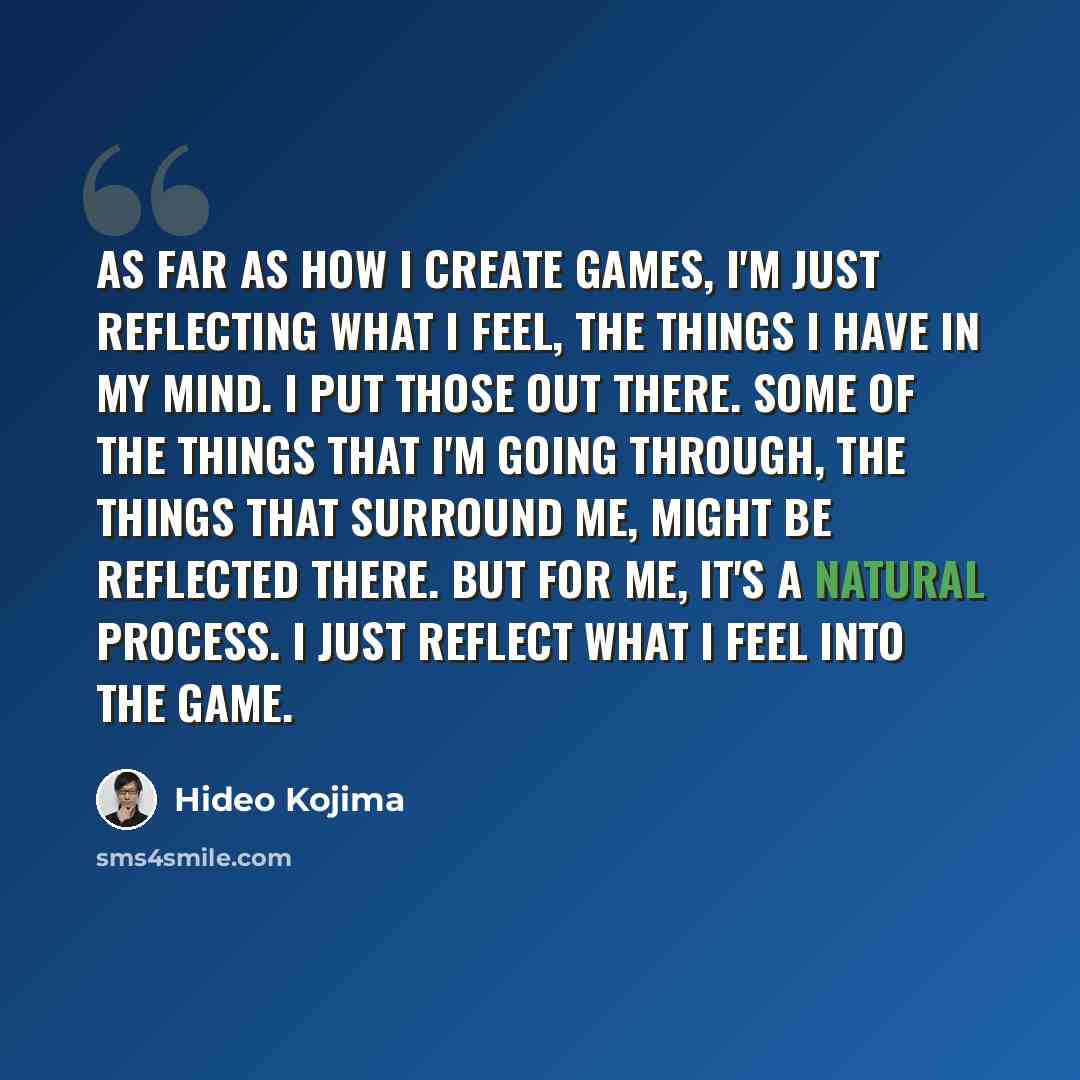 “As far as how I create games, I'm just reflecting what I feel, the things I have in my mind. I put those out there. Some of the things that I'm going through, the things that surround me, might be reflected there. But for me, it's a natural process. I just reflect what I feel into the game.” quote by Hideo Kojima