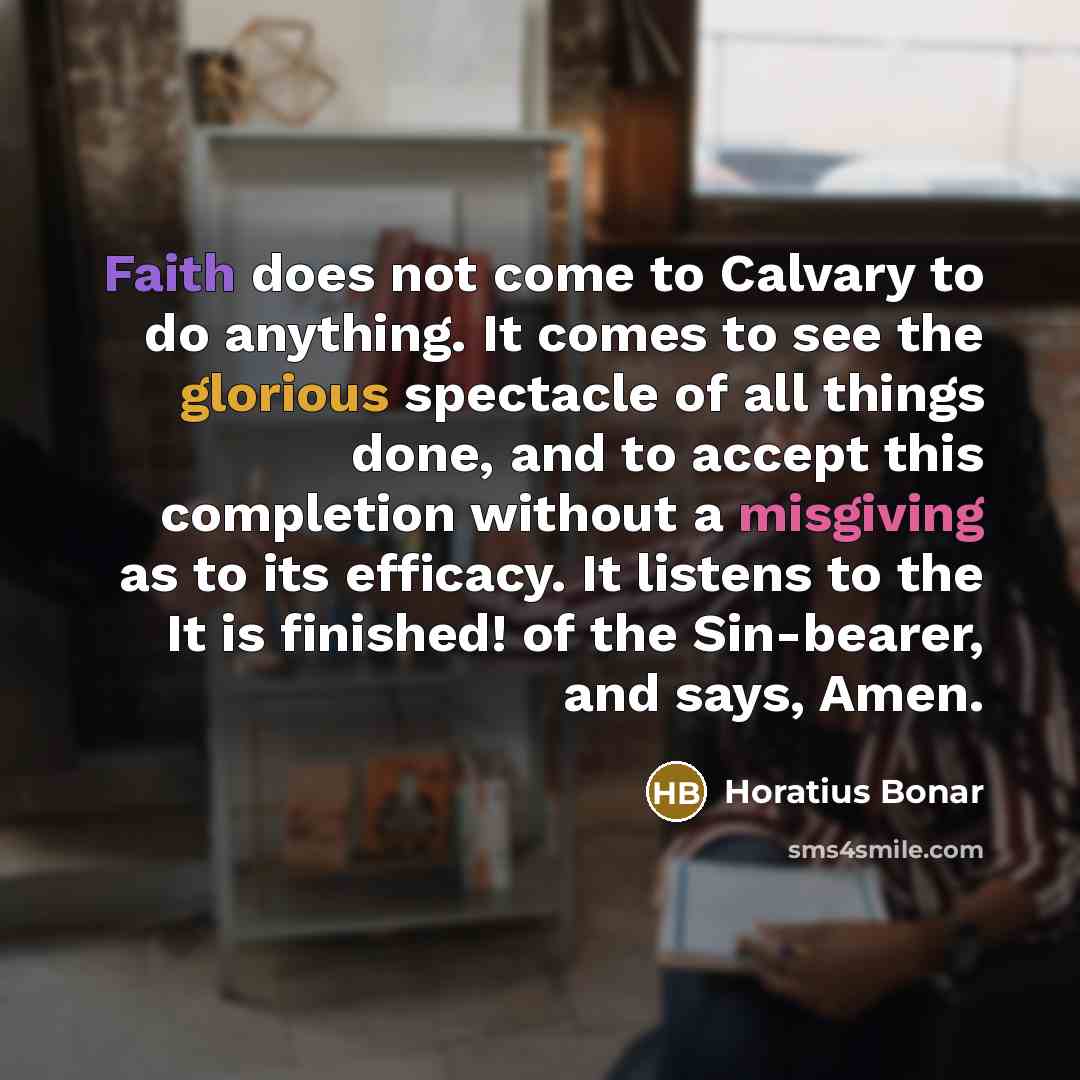 “Faith does not come to Calvary to do anything. It comes to see the glorious spectacle of all things done, and to accept this completion without a misgiving as to its efficacy. It listens to the It is finished! of the Sin-bearer, and says, Amen.” quote by Horatius Bonar