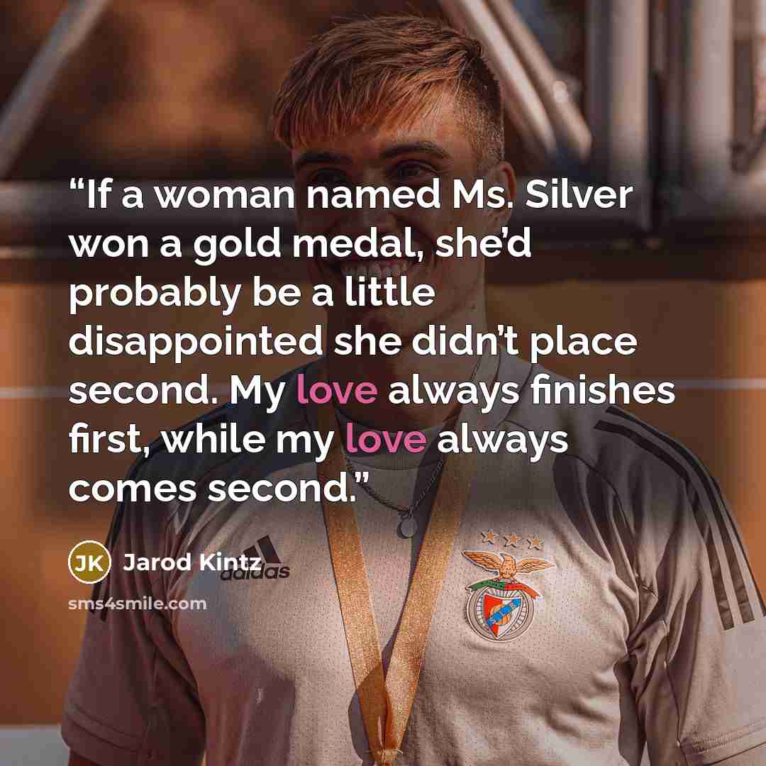 “If a woman named Ms. Silver won a gold medal, she’d probably be a little disappointed she didn’t place second. My love always finishes first, while my love always comes second.” quote by Jarod Kintz