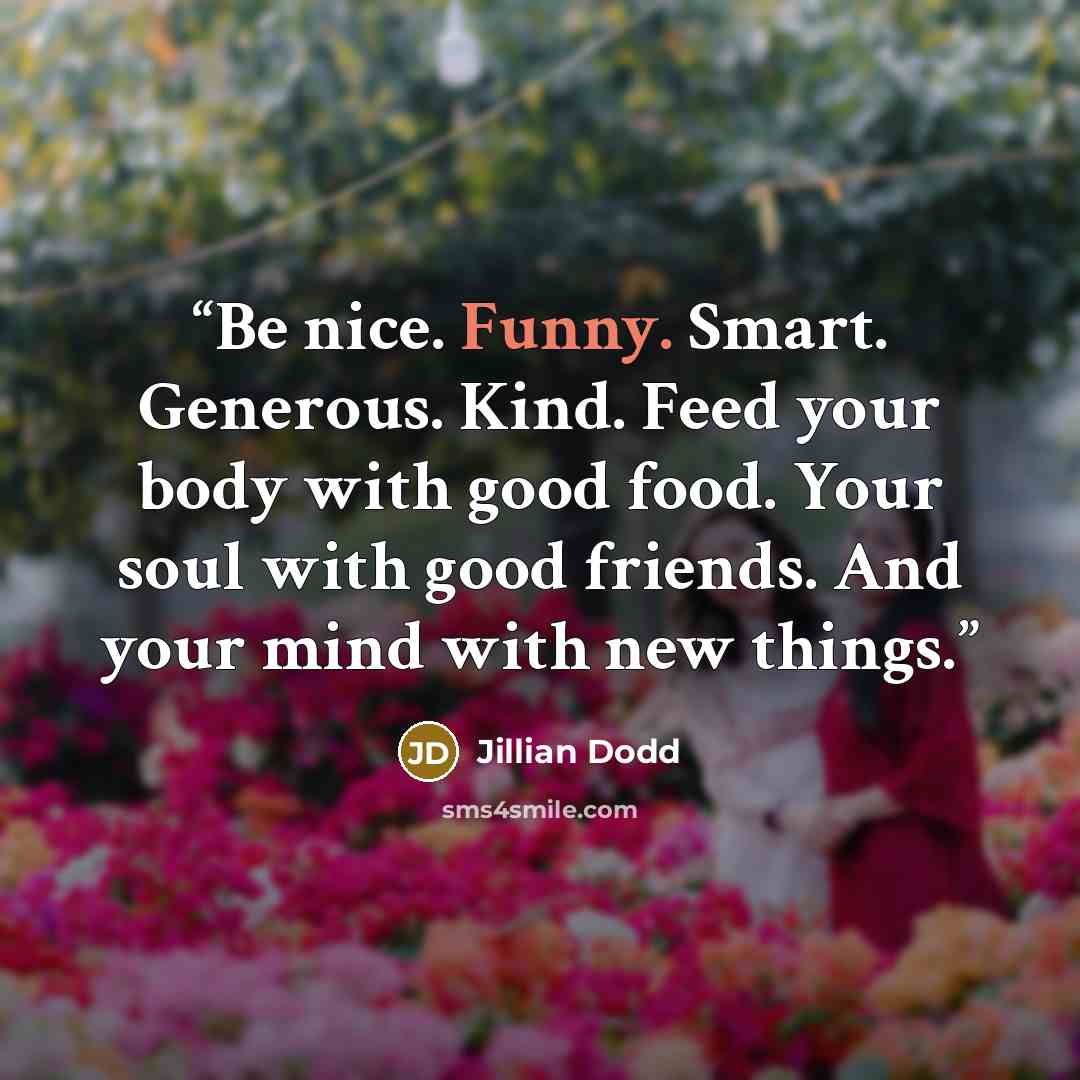 “Be nice. Funny. Smart. Generous. Kind. Feed your body with good food. Your soul with good friends. And your mind with new things.” quote by Jillian Dodd