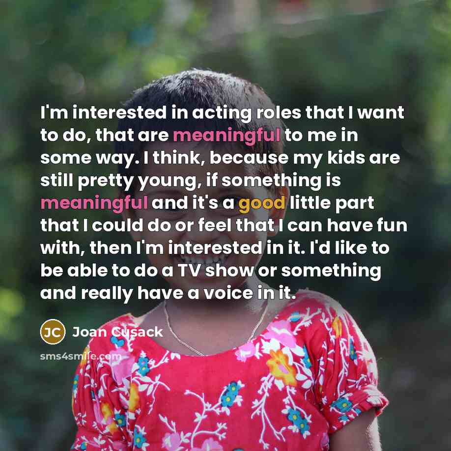 “I'm interested in acting roles that I want to do, that are meaningful to me in some way. I think, because my kids are still pretty young, if something is meaningful and it's a good little part that I could do or feel that I can have fun with, then I'm interested in it. I'd like to be able to do a…” quote by Joan Cusack
