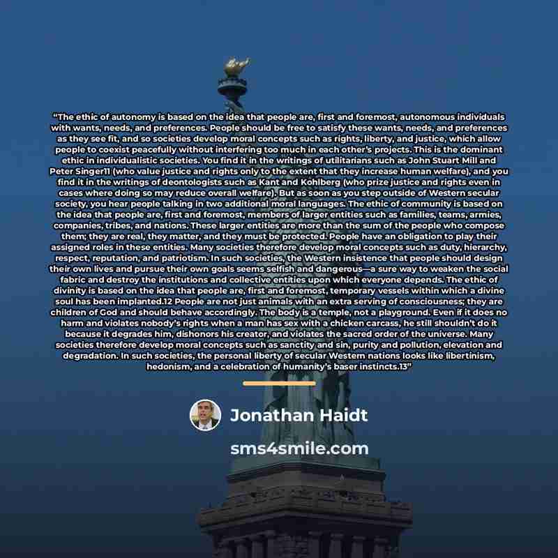 “The ethic of autonomy is based on the idea that people are, first and foremost, autonomous individuals with wants, needs, and preferences. People should be free to satisfy these wants, needs, and preferences as they see fit, and so societies develop moral concepts such as rights, liberty, and…” quote by Jonathan Haidt