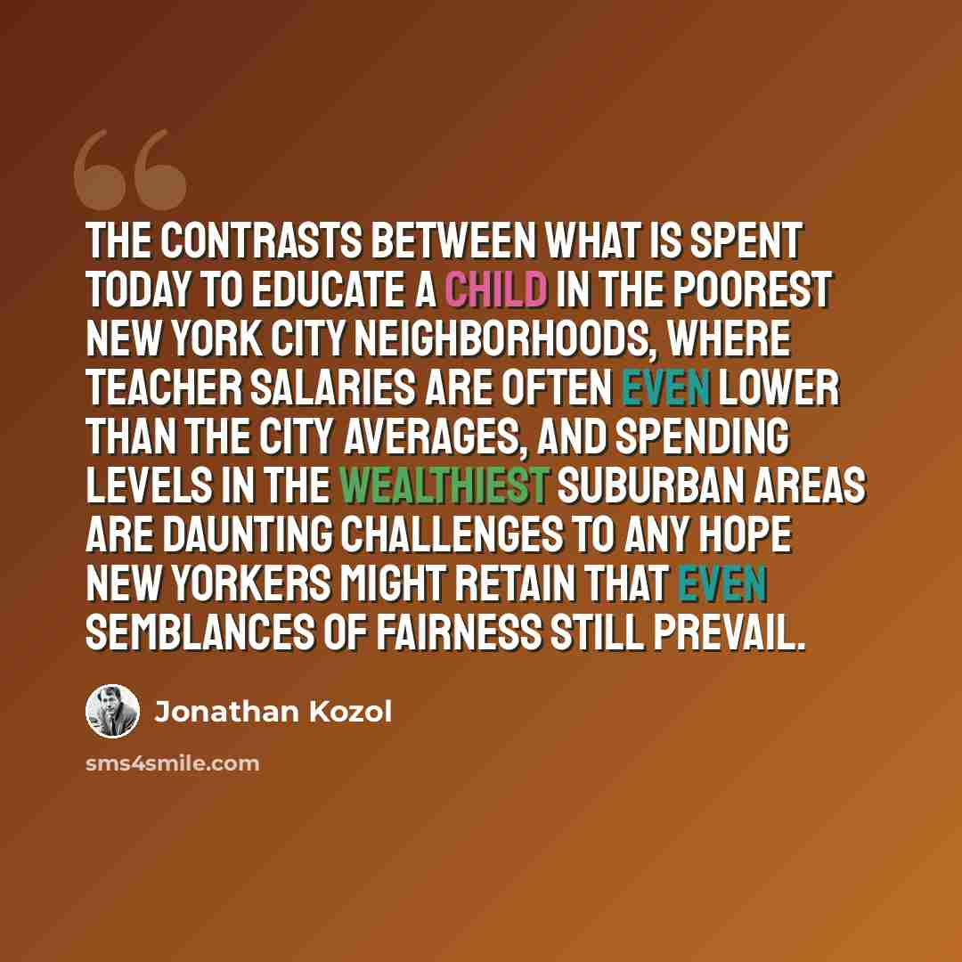 “The contrasts between what is spent today to educate a child in the poorest New York City neighborhoods, where teacher salaries are often even lower than the city averages, and spending levels in the wealthiest suburban areas are daunting challenges to any hope New Yorkers might retain that even…” quote by Jonathan Kozol