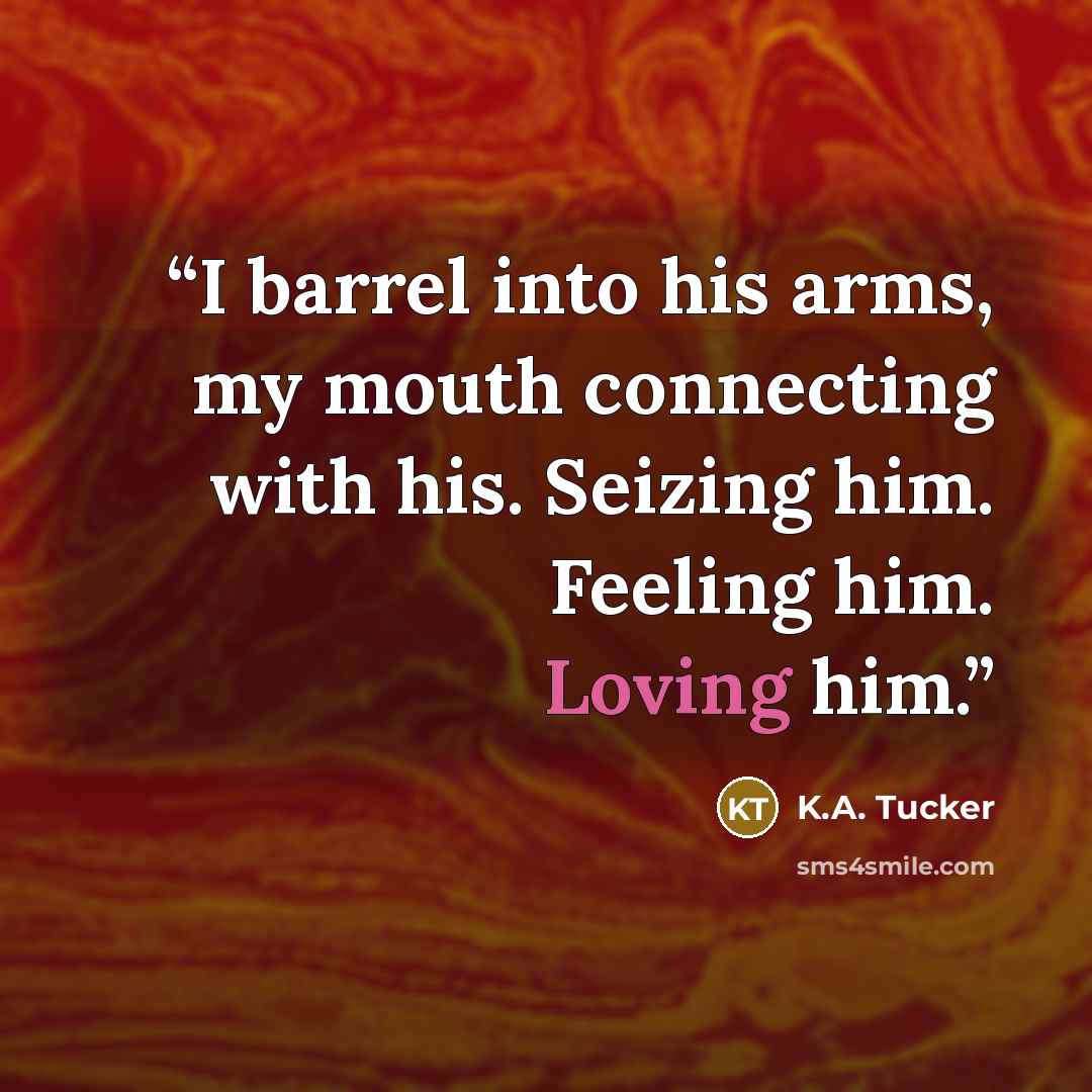 “I barrel into his arms, my mouth connecting with his. Seizing him. Feeling him. Loving him.” quote by K.A. Tucker