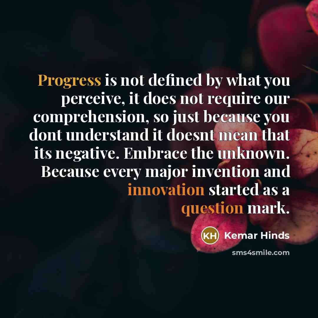 “Progress is not defined by what you perceive, it does not require our comprehension, so just because you dont understand it doesnt mean that its negative. Embrace the unknown. Because every major invention and innovation started as a question mark.” quote by Kemar Hinds