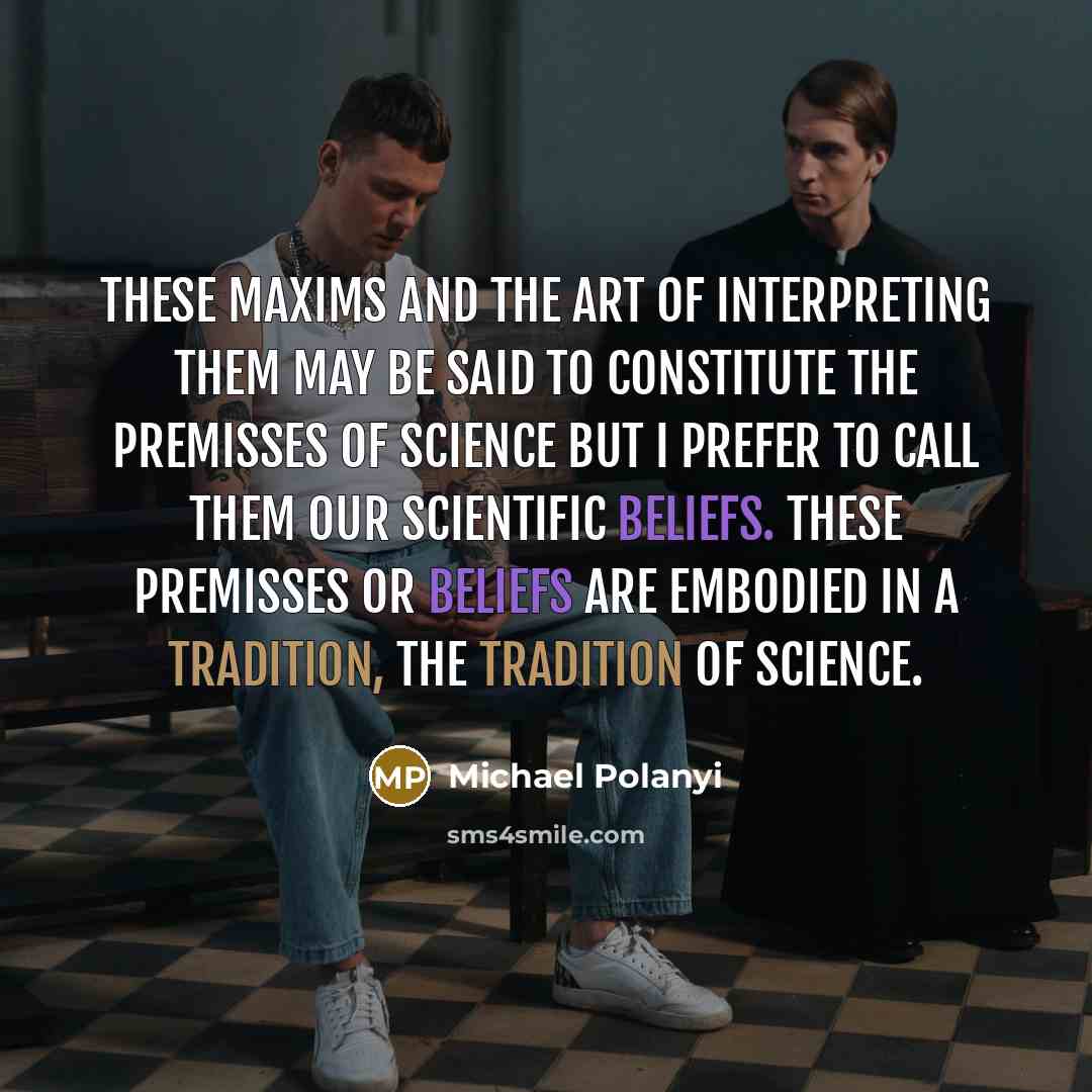 “These maxims and the art of interpreting them may be said to constitute the premisses of science but I prefer to call them our scientific beliefs. These premisses or beliefs are embodied in a tradition, the tradition of science.” quote by Michael Polanyi