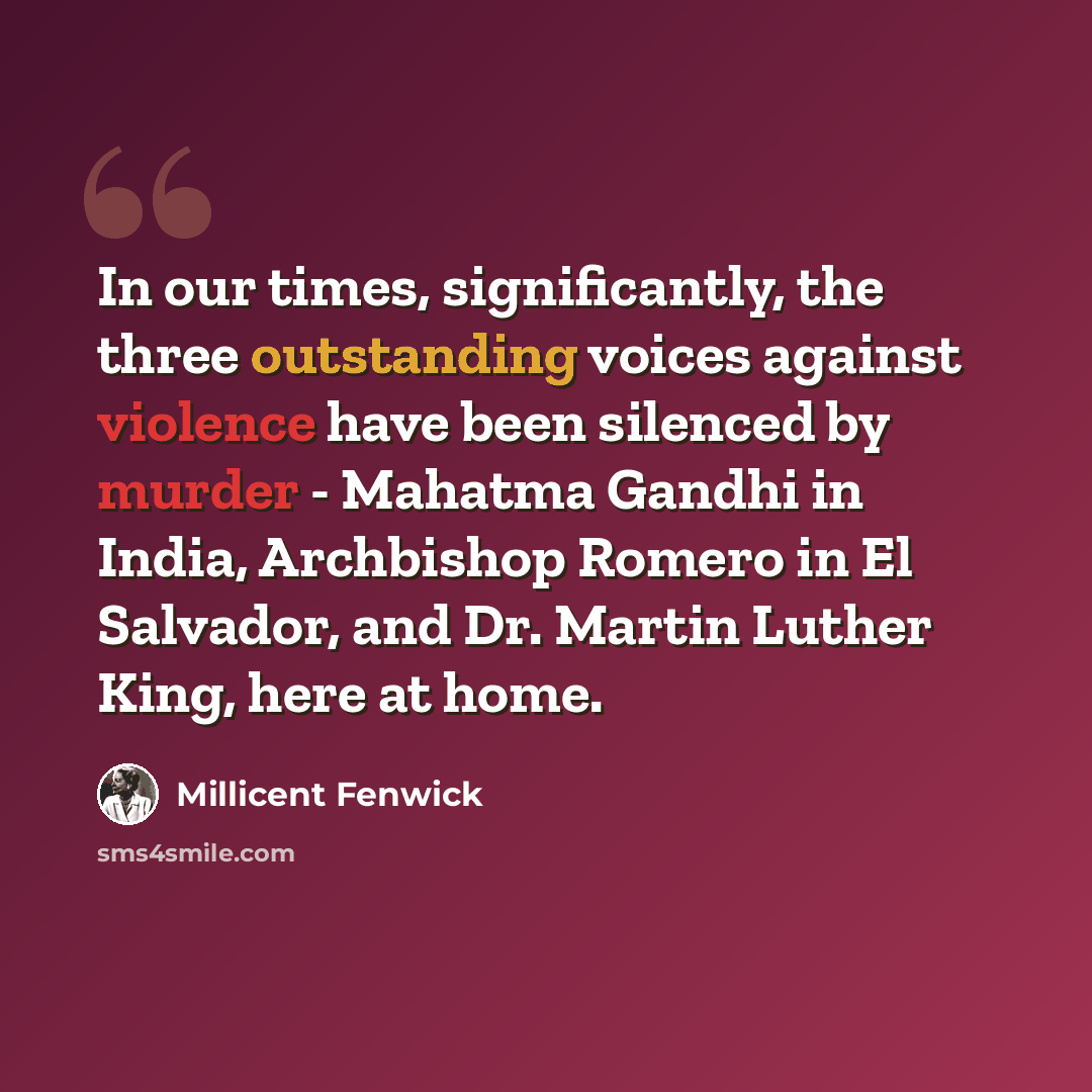 “In our times, significantly, the three outstanding voices against violence have been silenced by murder - Mahatma Gandhi in India, Archbishop Romero in El Salvador, and Dr. Martin Luther King, here at home.” quote by Millicent Fenwick