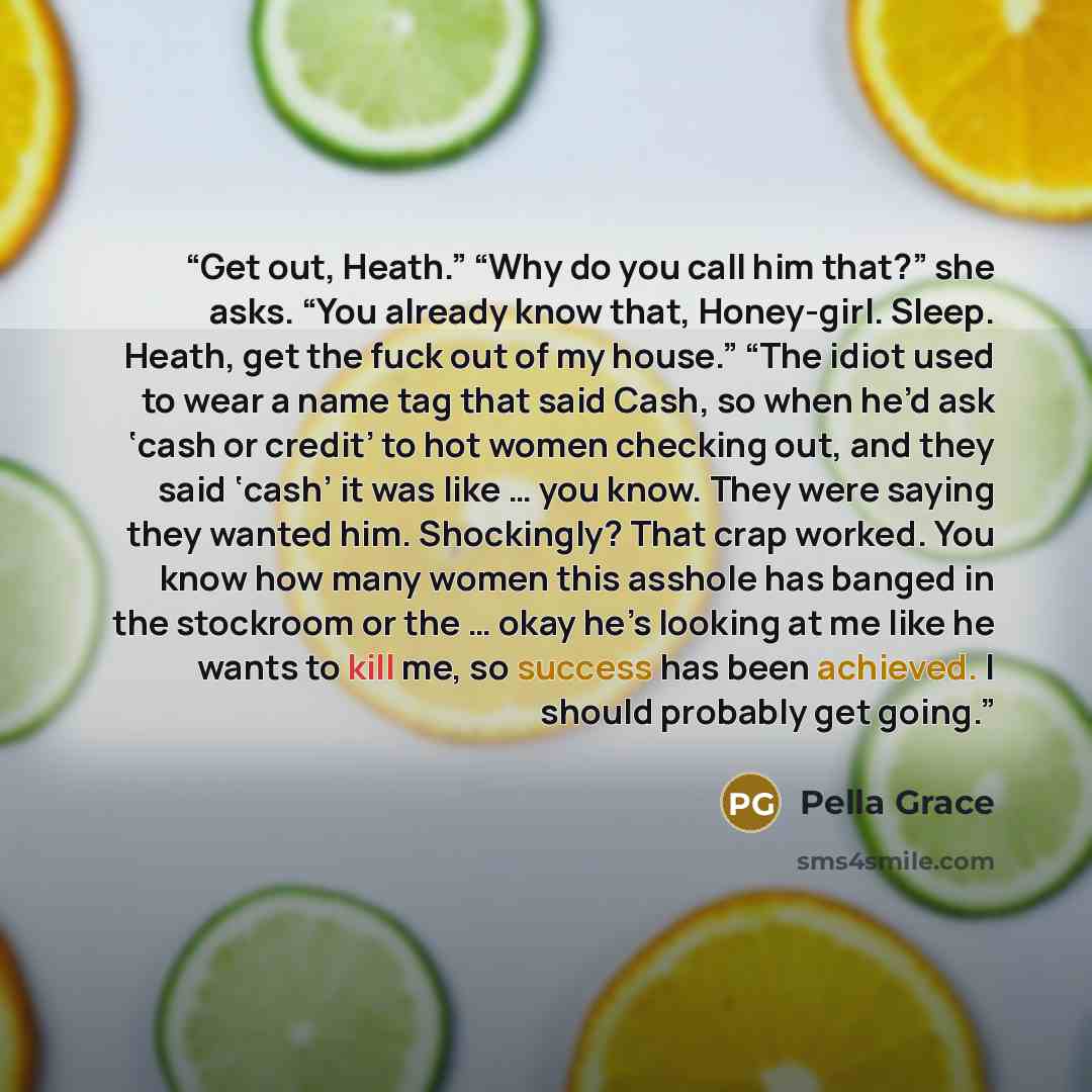 “Get out, Heath.” “Why do you call him that?” she asks. “You already know that, Honey-girl. Sleep. Heath, get the fuck out of my house.” “The idiot used to wear a name tag that said Cash, so when he’d ask ‘cash or credit’ to hot women checking out, and they said ‘cash’ it was like … you know. They…” quote by Pella Grace