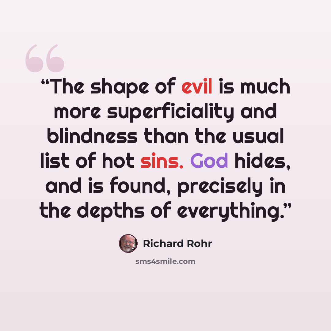 “The shape of evil is much more superficiality and blindness than the usual list of hot sins. God hides, and is found, precisely in the depths of everything.” quote by Richard Rohr
