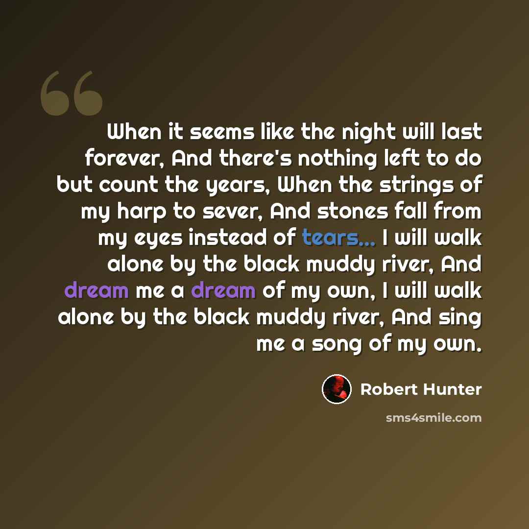 “When it seems like the night will last forever, And there's nothing left to do but count the years, When the strings of my harp to sever, And stones fall from my eyes instead of tears... I will walk alone by the black muddy river, And dream me a dream of my own, I will walk alone by the black…” quote by Robert Hunter