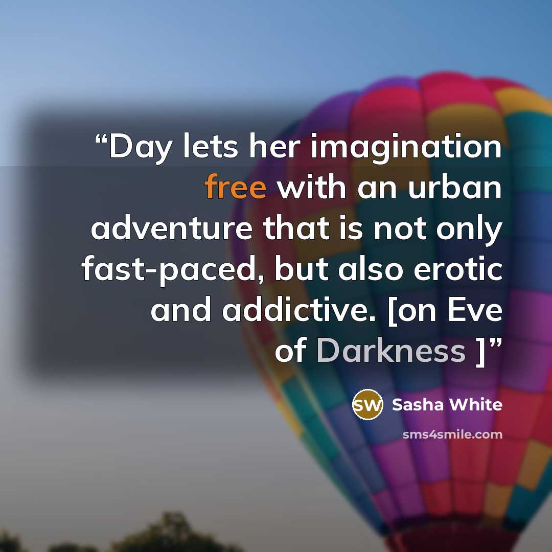 “Day lets her imagination free with an urban adventure that is not only fast-paced, but also erotic and addictive. [on Eve of Darkness ]” quote by Sasha White