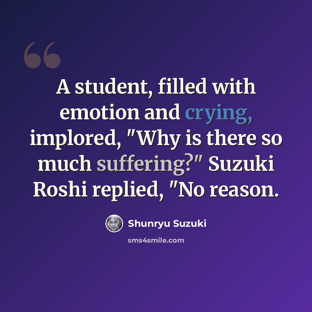 “A student, filled with emotion and crying, implored, "Why is there so much suffering?" Suzuki Roshi replied, "No reason.” quote by Shunryu Suzuki