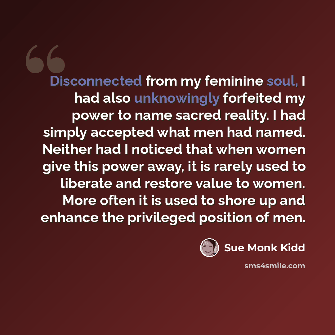 “Disconnected from my feminine soul, I had also unknowingly forfeited my power to name sacred reality. I had simply accepted what men had named. Neither had I noticed that when women give this power away, it is rarely used to liberate and restore value to women. More often it is used to shore up…” quote by Sue Monk Kidd