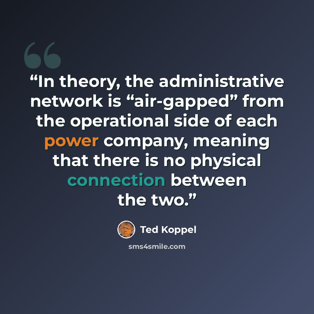 “In theory, the administrative network is “air-gapped” from the operational side of each power company, meaning that there is no physical connection between the two.” quote by Ted Koppel