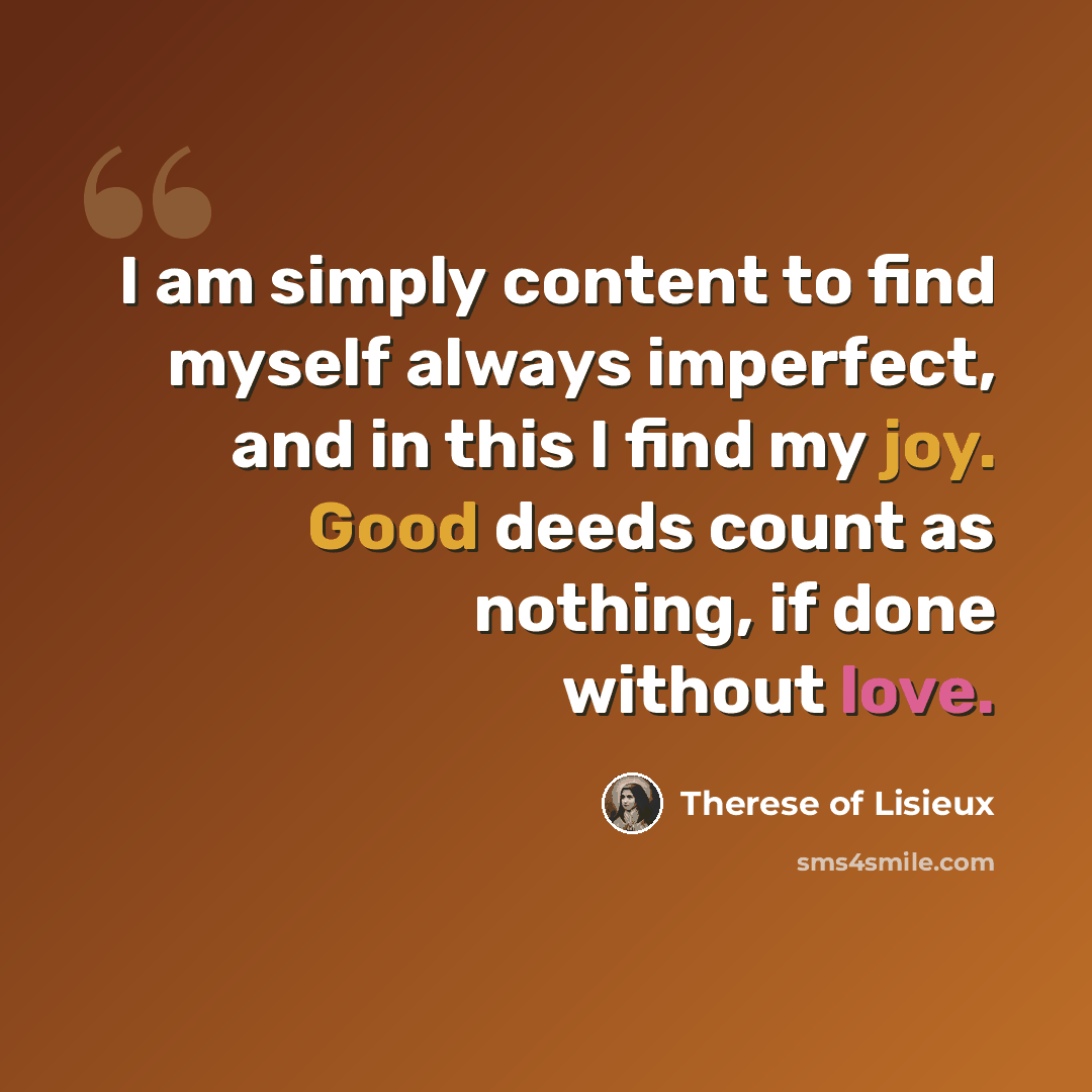 “I am simply content to find myself always imperfect, and in this I find my joy. Good deeds count as nothing, if done without love.” quote by Therese of Lisieux