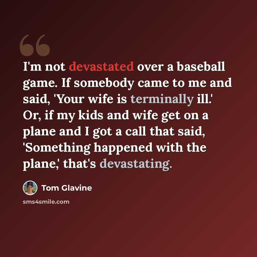 “I'm not devastated over a baseball game. If somebody came to me and said, 'Your wife is terminally ill.' Or, if my kids and wife get on a plane and I got a call that said, 'Something happened with the plane,' that's devastating.” quote by Tom Glavine
