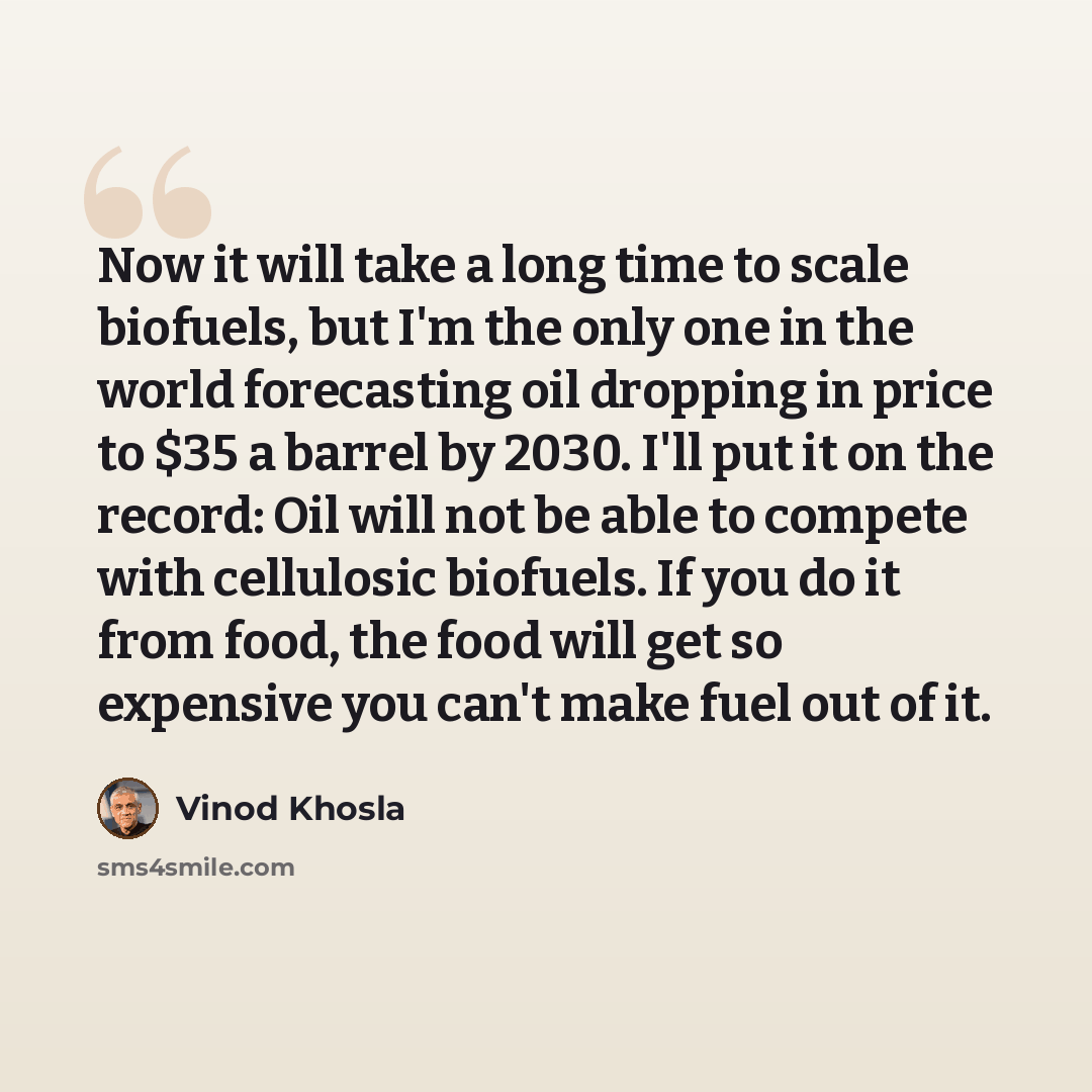 “Now it will take a long time to scale biofuels, but I'm the only one in the world forecasting oil dropping in price to $35 a barrel by 2030. I'll put it on the record: Oil will not be able to compete with cellulosic biofuels. If you do it from food, the food will get so expensive you can't make…” quote by Vinod Khosla
