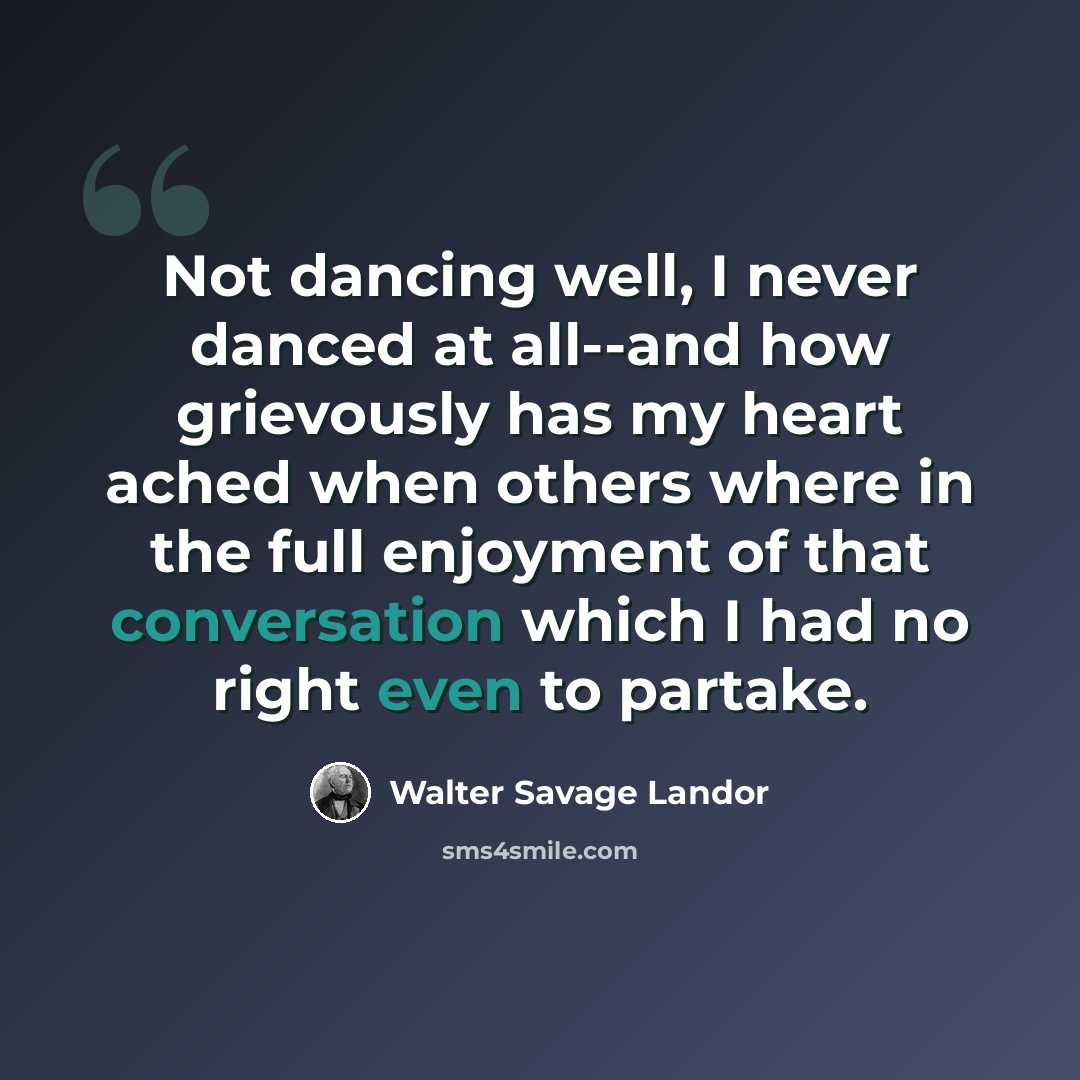 “Not dancing well, I never danced at all--and how grievously has my heart ached when others where in the full enjoyment of that conversation which I had no right even to partake.” quote by Walter Savage Landor