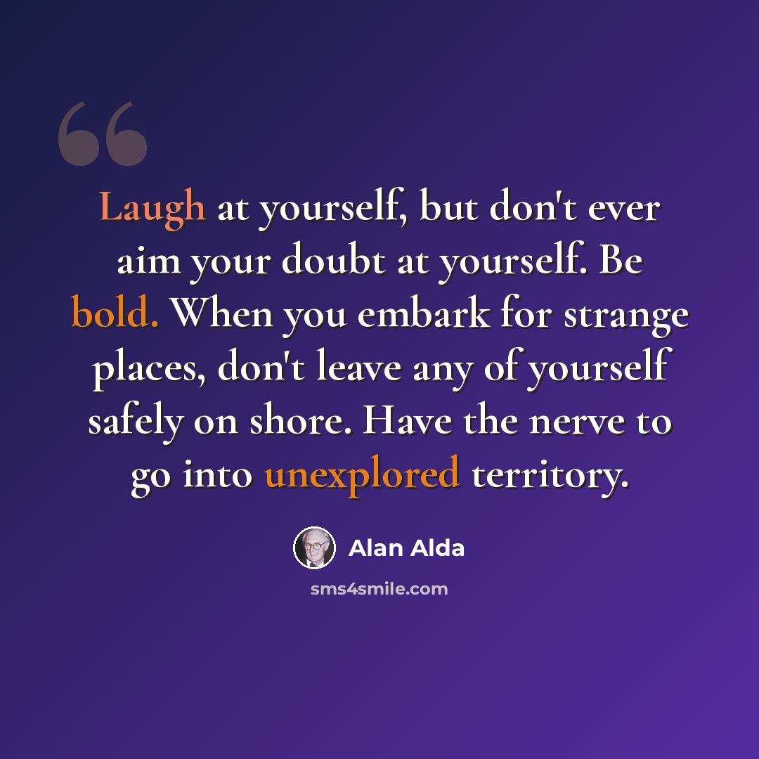 “Laugh at yourself, but don't ever aim your doubt at yourself. Be bold. When you embark for strange places, don't leave any of yourself safely on shore. Have the nerve to go into unexplored territory.” quote by Alan Alda