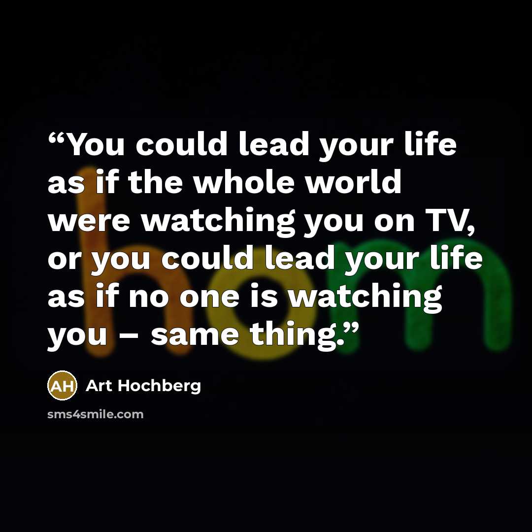 “You could lead your life as if the whole world were watching you on TV, or you could lead your life as if no one is watching you – same thing.” quote by Art Hochberg