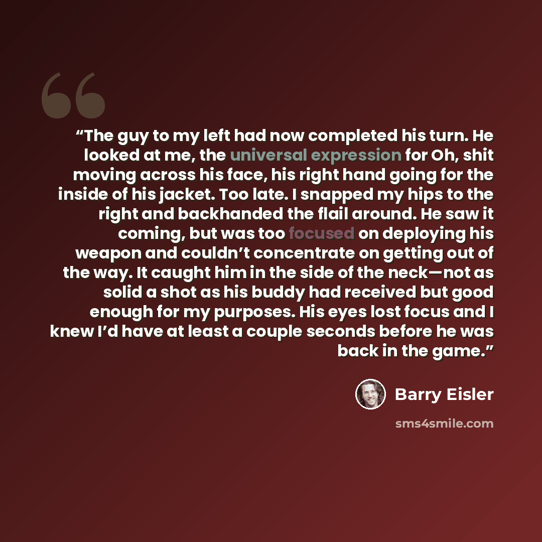 “The guy to my left had now completed his turn. He looked at me, the universal expression for Oh, shit moving across his face, his right hand going for the inside of his jacket. Too late. I snapped my hips to the right and backhanded the flail around. He saw it coming, but was too focused on…” quote by Barry Eisler